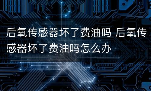 后氧传感器坏了费油吗 后氧传感器坏了费油吗怎么办