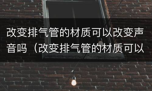 改变排气管的材质可以改变声音吗（改变排气管的材质可以改变声音吗视频）