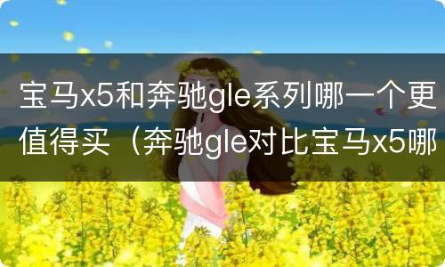 宝马x5和奔驰gle系列哪一个更值得买（奔驰gle对比宝马x5哪个好）