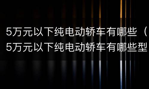 5万元以下纯电动轿车有哪些（5万元以下纯电动轿车有哪些型号）