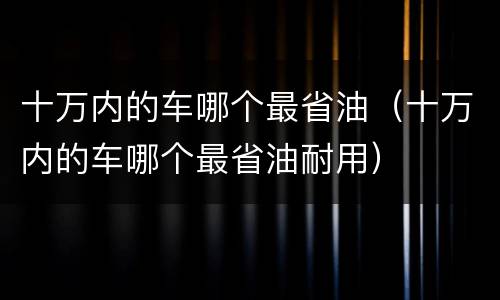 十万内的车哪个最省油（十万内的车哪个最省油耐用）
