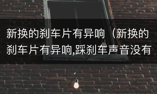 新换的刹车片有异响（新换的刹车片有异响,踩刹车声音没有了）