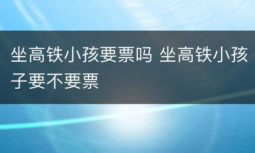 坐高铁小孩要票吗 坐高铁小孩子要不要票