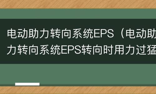 电动助力转向系统EPS（电动助力转向系统EPS转向时用力过猛会怎样）