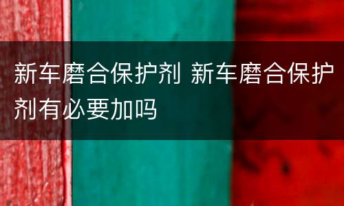 新车磨合保护剂 新车磨合保护剂有必要加吗