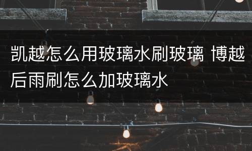 凯越怎么用玻璃水刷玻璃 博越后雨刷怎么加玻璃水