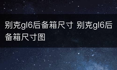 别克gl6后备箱尺寸 别克gl6后备箱尺寸图
