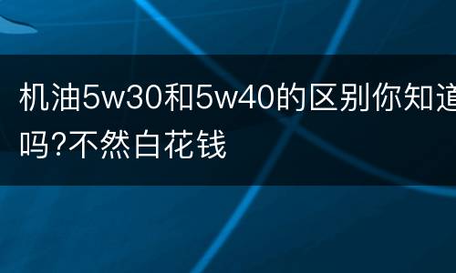 机油5w30和5w40的区别你知道吗?不然白花钱