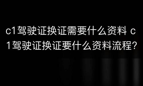 c1驾驶证换证需要什么资料 c1驾驶证换证要什么资料流程?