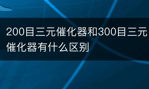 200目三元催化器和300目三元催化器有什么区别