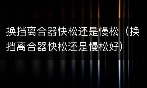 换挡离合器快松还是慢松（换挡离合器快松还是慢松好）