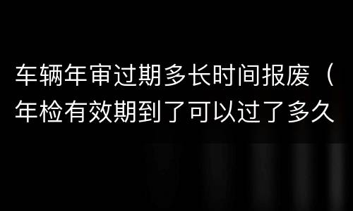 车辆年审过期多长时间报废（年检有效期到了可以过了多久报废）