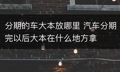 分期的车大本放哪里 汽车分期完以后大本在什么地方拿