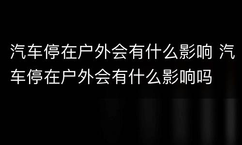 汽车停在户外会有什么影响 汽车停在户外会有什么影响吗
