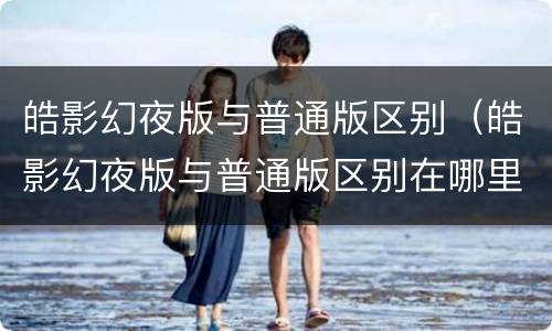 皓影幻夜版与普通版区别（皓影幻夜版与普通版区别在哪里）