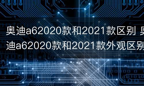 奥迪a62020款和2021款区别 奥迪a62020款和2021款外观区别