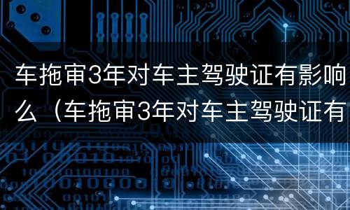 车拖审3年对车主驾驶证有影响么（车拖审3年对车主驾驶证有影响么嘛）