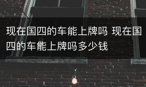 现在国四的车能上牌吗 现在国四的车能上牌吗多少钱