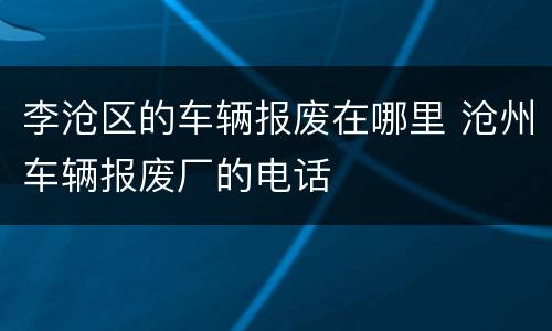 李沧区的车辆报废在哪里 沧州车辆报废厂的电话