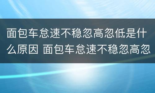 面包车怠速不稳忽高忽低是什么原因 面包车怠速不稳忽高忽低是什么原因呢