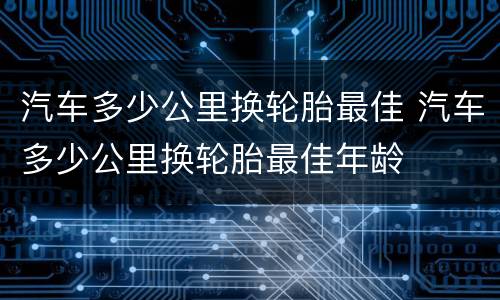 汽车多少公里换轮胎最佳 汽车多少公里换轮胎最佳年龄