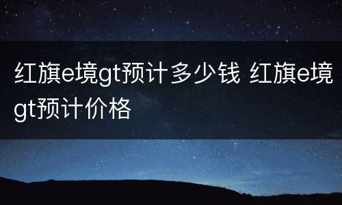 红旗e境gt预计多少钱 红旗e境gt预计价格