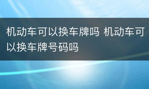 机动车可以换车牌吗 机动车可以换车牌号码吗