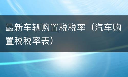 最新车辆购置税税率（汽车购置税税率表）