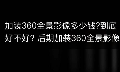 加装360全景影像多少钱?到底好不好? 后期加装360全景影像多少钱