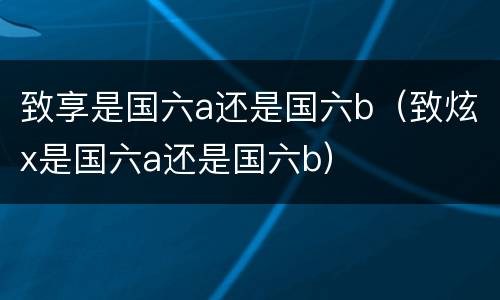致享是国六a还是国六b（致炫x是国六a还是国六b）