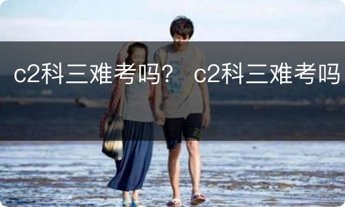 c2科三难考吗？ c2科三难考吗