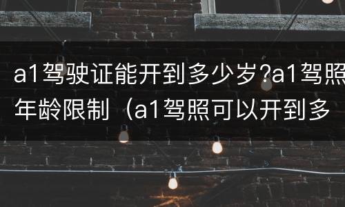 a1驾驶证能开到多少岁?a1驾照年龄限制（a1驾照可以开到多少岁）