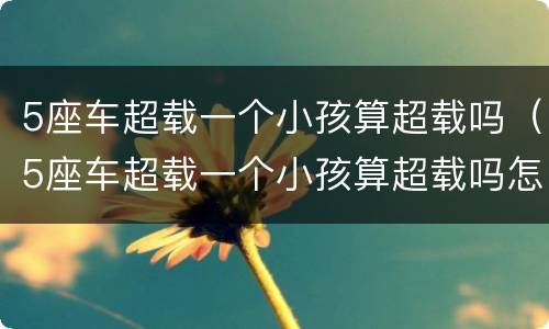 5座车超载一个小孩算超载吗（5座车超载一个小孩算超载吗怎么处罚）