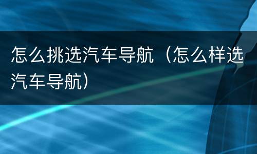 怎么挑选汽车导航（怎么样选汽车导航）