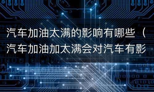 汽车加油太满的影响有哪些（汽车加油加太满会对汽车有影响吗?）