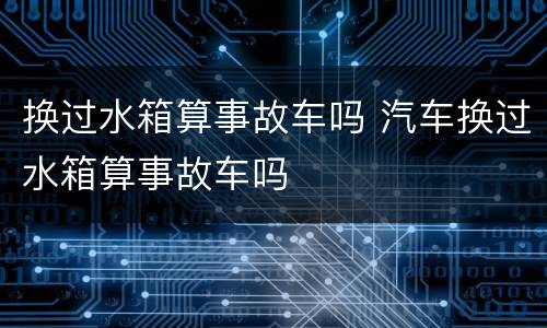 换过水箱算事故车吗 汽车换过水箱算事故车吗