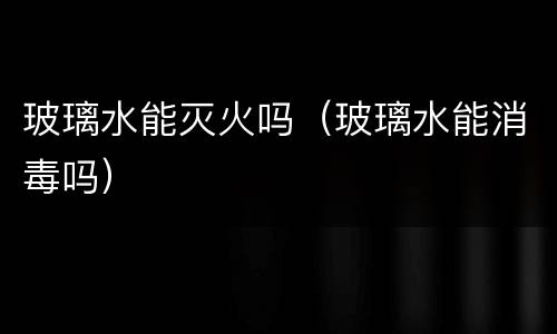 玻璃水能灭火吗（玻璃水能消毒吗）
