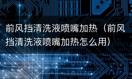 前风挡清洗液喷嘴加热（前风挡清洗液喷嘴加热怎么用）