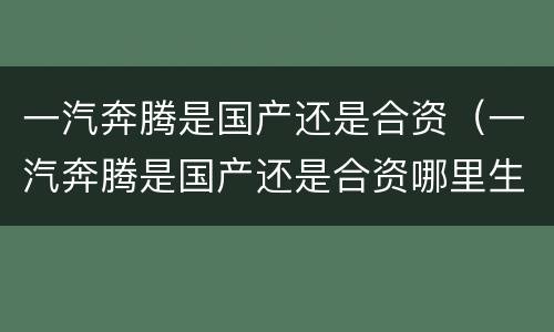 一汽奔腾是国产还是合资（一汽奔腾是国产还是合资哪里生产）