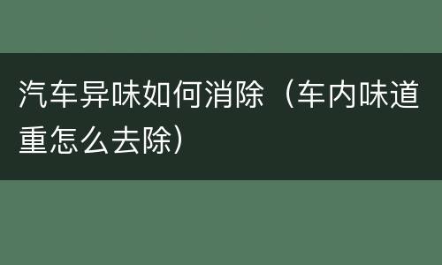 汽车异味如何消除（车内味道重怎么去除）