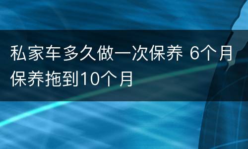私家车多久做一次保养 6个月保养拖到10个月