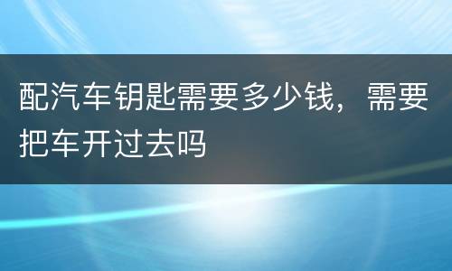 配汽车钥匙需要多少钱，需要把车开过去吗