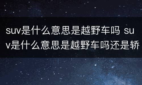suv是什么意思是越野车吗 suv是什么意思是越野车吗还是轿车