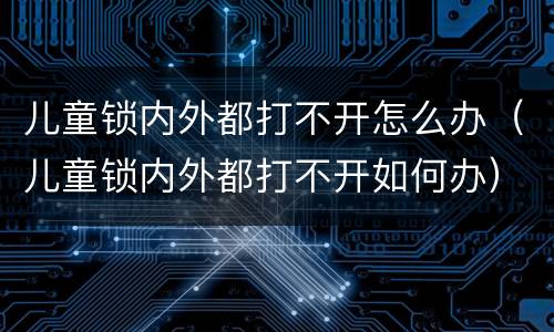 儿童锁内外都打不开怎么办（儿童锁内外都打不开如何办）