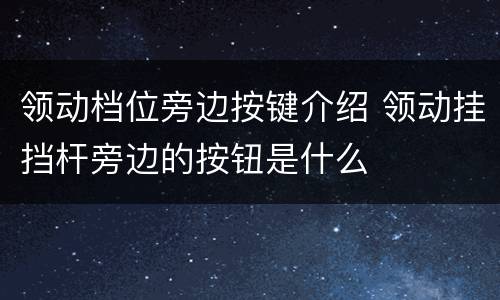 领动档位旁边按键介绍 领动挂挡杆旁边的按钮是什么
