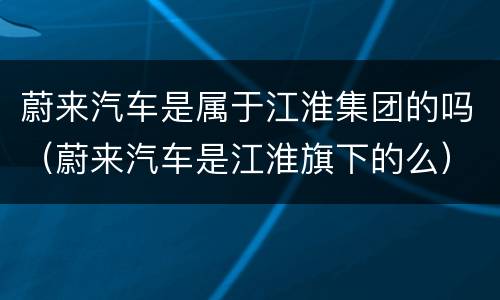 蔚来汽车是属于江淮集团的吗（蔚来汽车是江淮旗下的么）