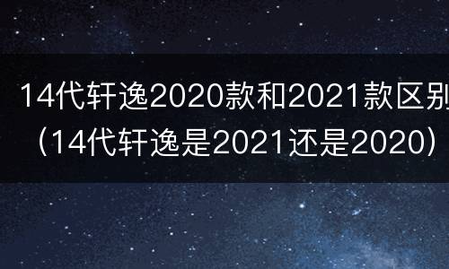 14代轩逸2020款和2021款区别（14代轩逸是2021还是2020）