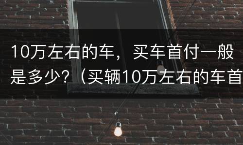 10万左右的车，买车首付一般是多少?（买辆10万左右的车首付多少）