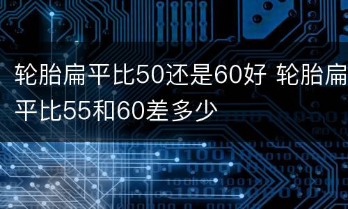 轮胎扁平比50还是60好 轮胎扁平比55和60差多少