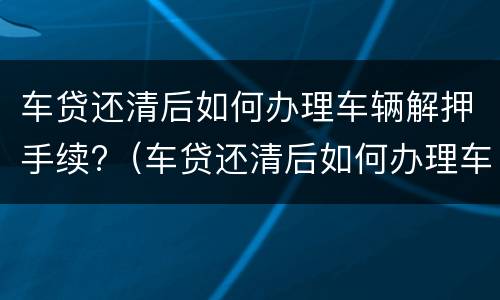 车贷还清后如何办理车辆解押手续?（车贷还清后如何办理车辆解押手续流程）
